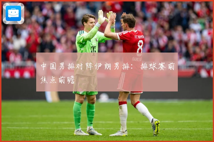 中国男排对阵伊朗男排：排球赛前焦点前瞻