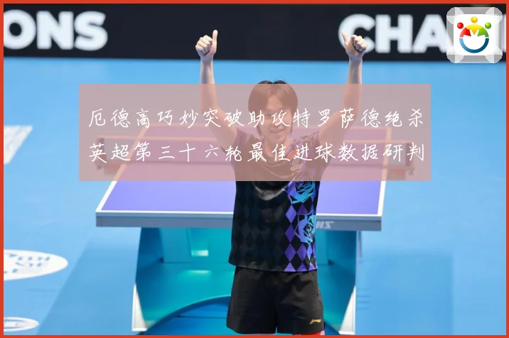 厄德高巧妙突破助攻特罗萨德绝杀英超第三十六轮最佳进球数据研判