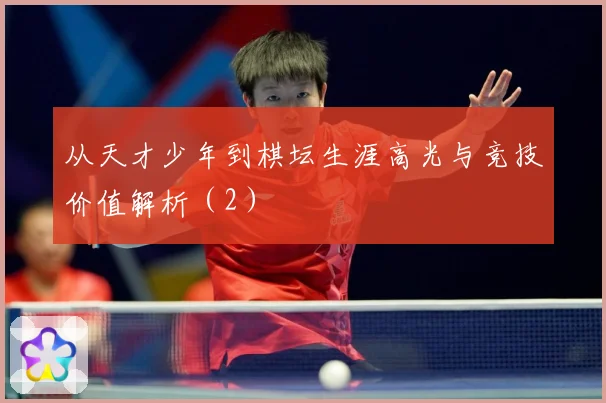 从天才少年到棋坛生涯高光与竞技价值解析（2）