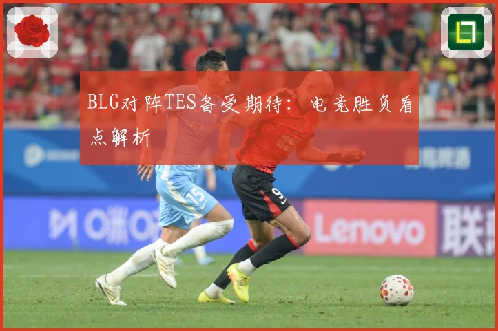 BLG对阵TES备受期待：电竞胜负看点解析