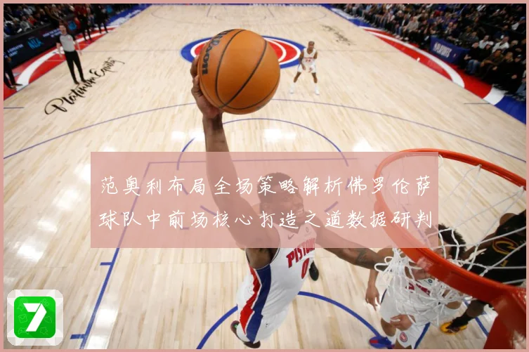 范奥利布局全场策略解析佛罗伦萨球队中前场核心打造之道数据研判
