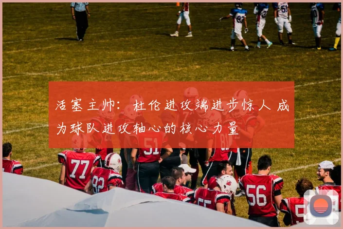 活塞主帅：杜伦进攻端进步惊人 成为球队进攻轴心的核心力量