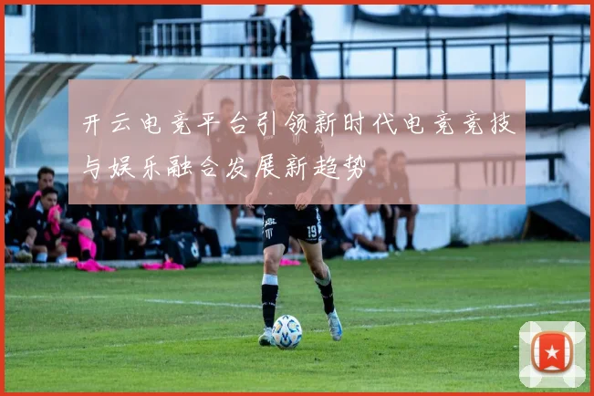 开云电竞平台引领新时代电竞竞技与娱乐融合发展新趋势