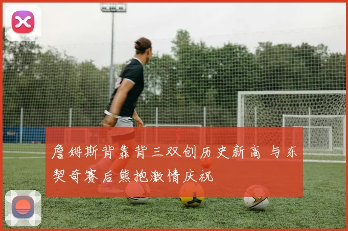 詹姆斯背靠背三双创历史新高 与东契奇赛后熊抱激情庆祝