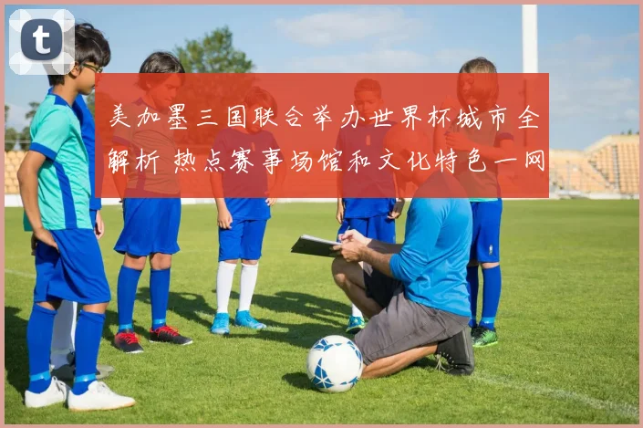 美加墨三国联合举办世界杯城市全解析 热点赛事场馆和文化特色一网打尽