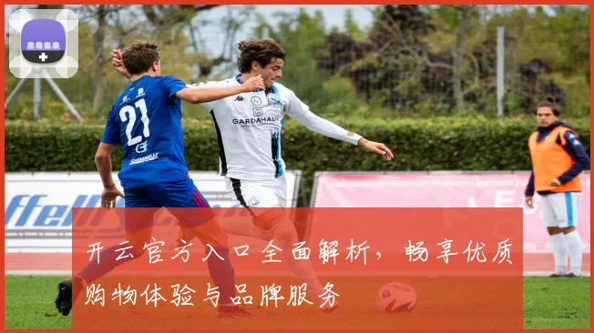 开云官方入口全面解析，畅享优质购物体验与品牌服务