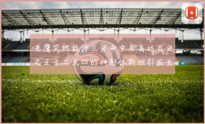 老鹰突然裁掉三分命中率高达百分之五十二点四的神射休斯坦引发巨大争议