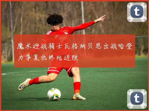 魔术迎战骑士瓦格纳贝恩出战哈登力争复仇终结连败