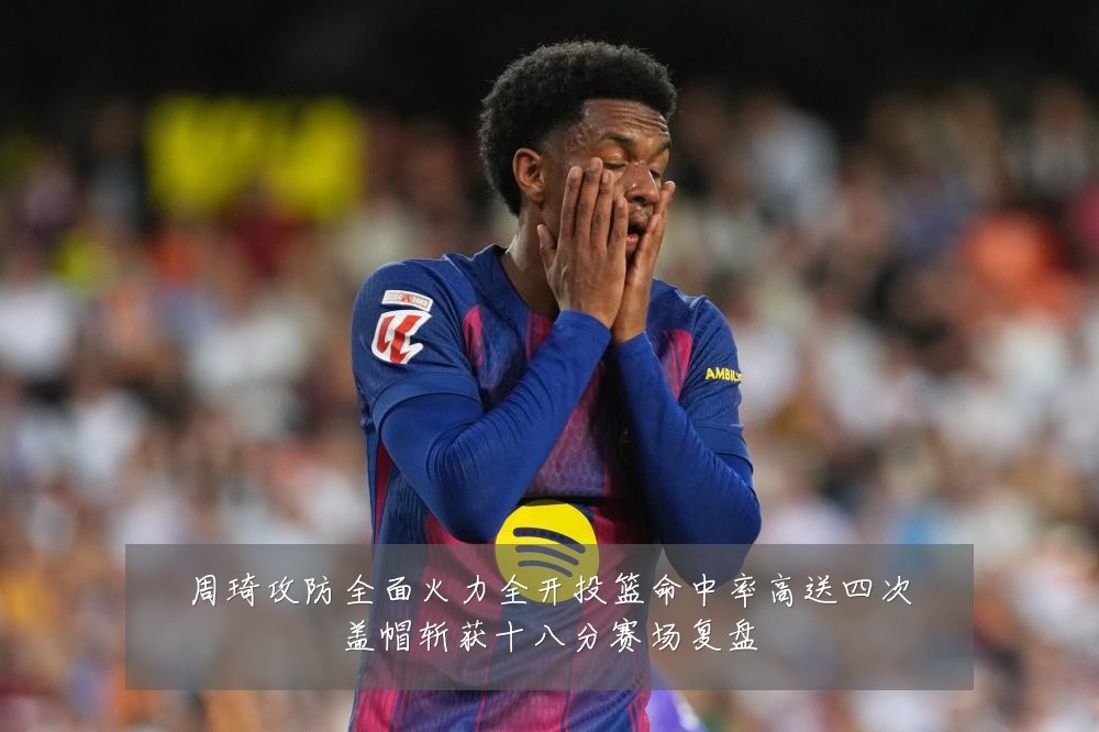 周琦攻防全面火力全开投篮命中率高送四次盖帽斩获十八分赛场复盘